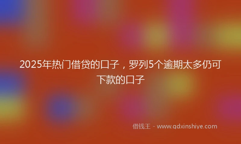 2025年热门借贷的口子，罗列5个逾期太多仍可下款的口子