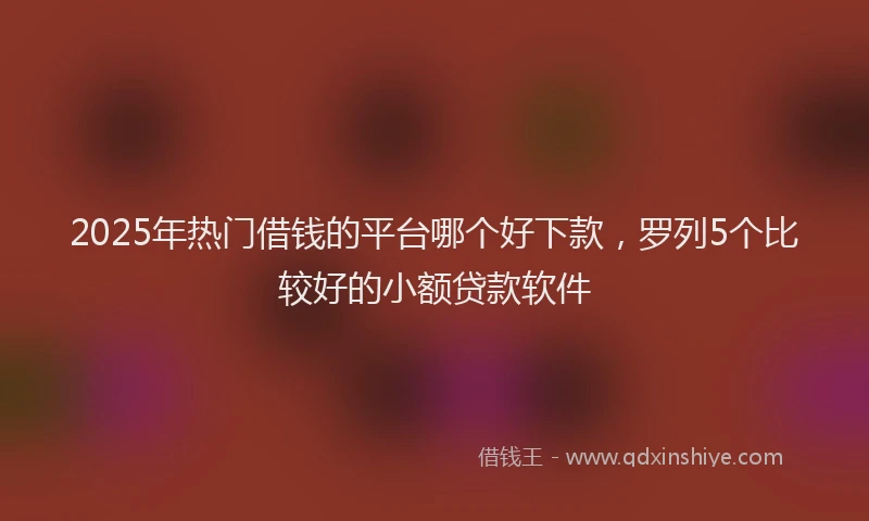 2025年热门借钱的平台哪个好下款，罗列5个比较好的小额贷款软件