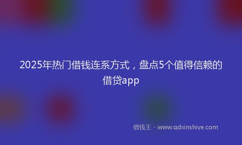2025年热门借钱连系方式，盘点5个值得信赖的借贷app