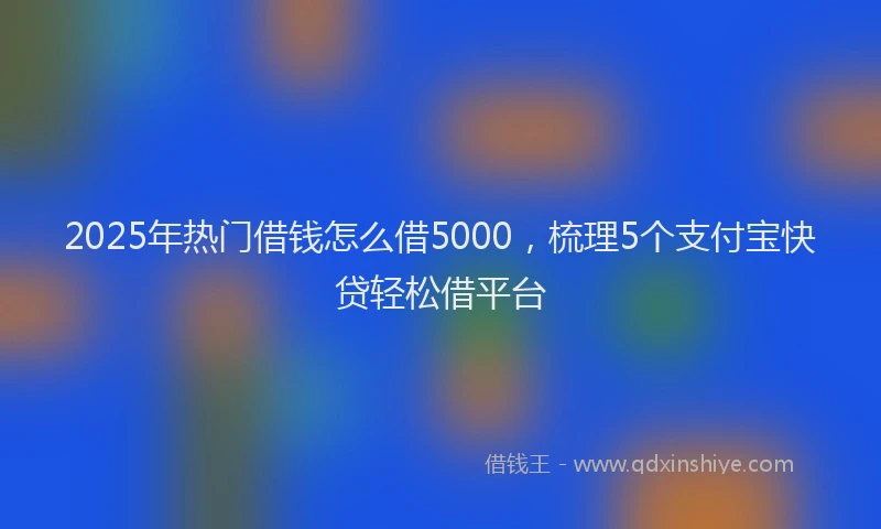 2025年热门借钱怎么借5000，梳理5个支付宝快贷轻松借平台
