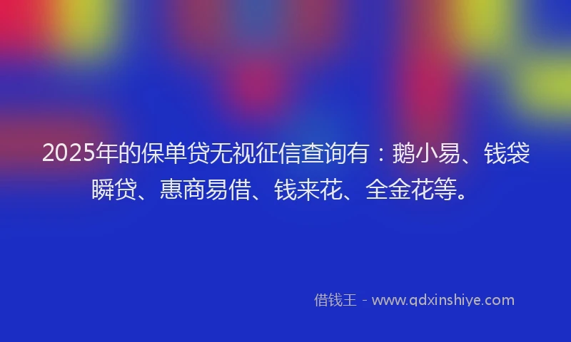 2025年的保单贷无视征信查询有：鹅小易、钱袋瞬贷、惠商易借、钱来花、全金花等。