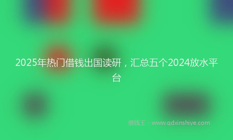 2025年热门借钱出国读研，汇总五个2024放水平台