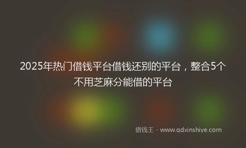 2025年热门借钱平台借钱还别的平台，整合5个不用芝麻分能借的平台