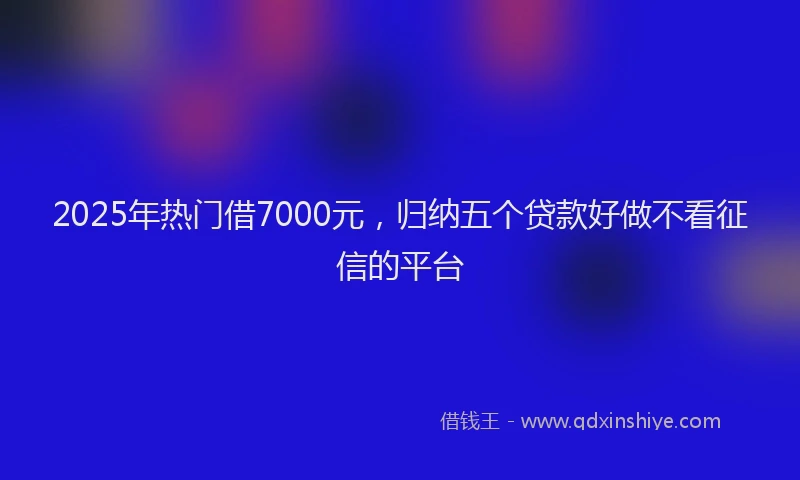 2025年热门借7000元，归纳五个贷款好做不看征信的平台