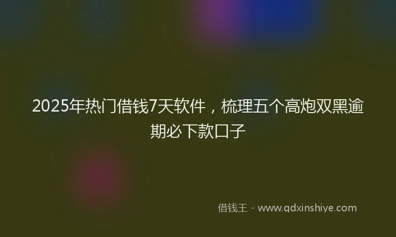 2025年热门借钱7天软件，梳理五个高炮双黑逾期必下款口子