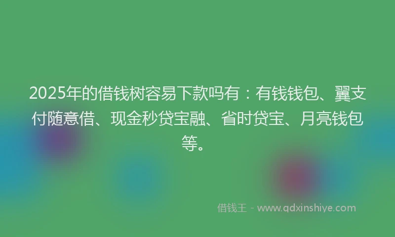 2025年的借钱树容易下款吗有：有钱钱包、翼支付随意借、现金秒贷宝融、省时贷宝、月亮钱包等。