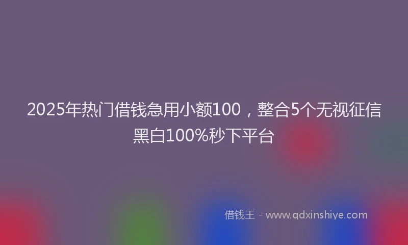 2025年热门借钱急用小额100，整合5个无视征信黑白100%秒下平台
