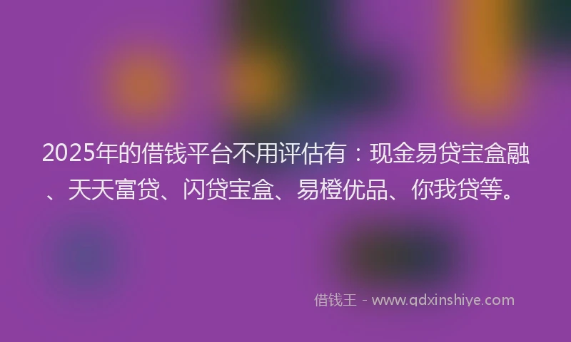2025年的借钱平台不用评估有：现金易贷宝盒融、天天富贷、闪贷宝盒、易橙优品、你我贷等。
