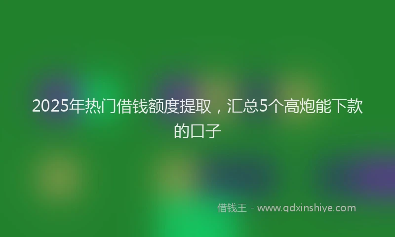 2025年热门借钱额度提取，汇总5个高炮能下款的口子