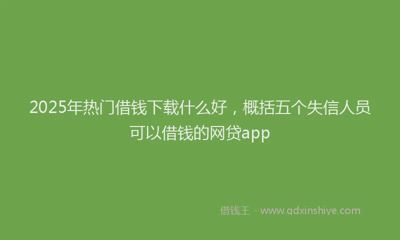 2025年热门借钱下载什么好，概括五个失信人员可以借钱的网贷app
