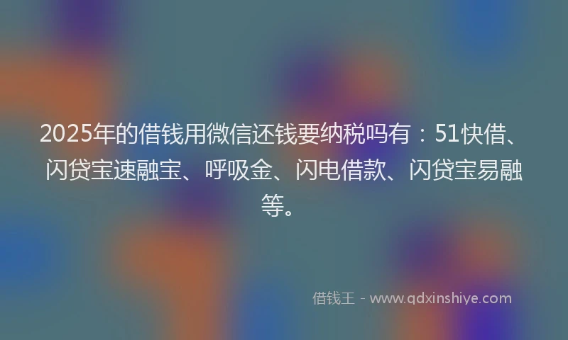 2025年的借钱用微信还钱要纳税吗有：51快借、闪贷宝速融宝、呼吸金、闪电借款、闪贷宝易融等。