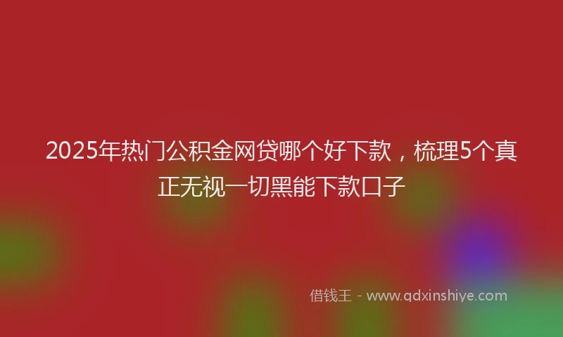 2025年热门公积金网贷哪个好下款，梳理5个真正无视一切黑能下款口子
