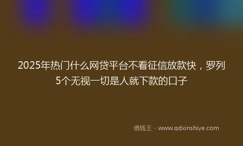 2025年热门什么网贷平台不看征信放款快，罗列5个无视一切是人就下款的口子