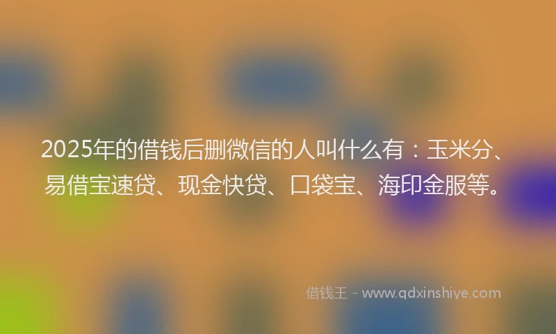 2025年的借钱后删微信的人叫什么有：玉米分、易借宝速贷、现金快贷、口袋宝、海印金服等。