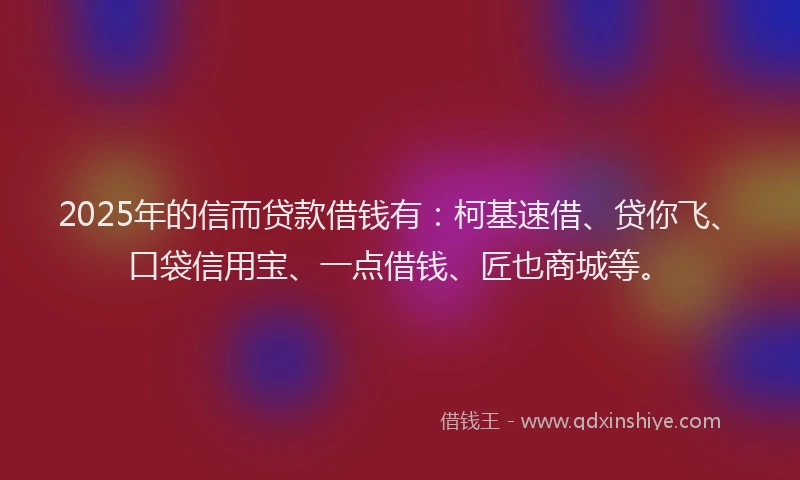 2025年的信而贷款借钱有：柯基速借、贷你飞、口袋信用宝、一点借钱、匠也商城等。