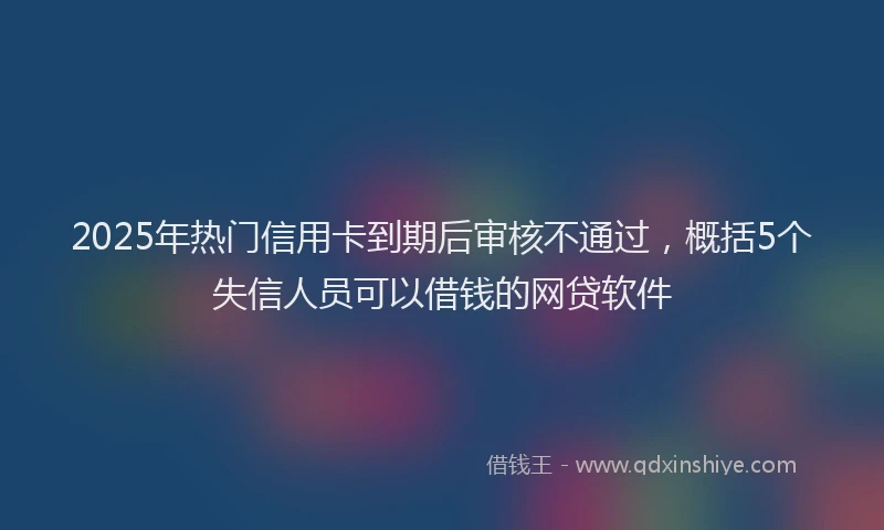 2025年热门信用卡到期后审核不通过，概括5个失信人员可以借钱的网贷软件