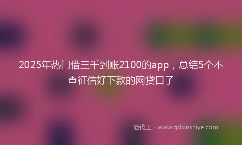 2025年热门借三千到账2100的app，总结5个不查征信好下款的网贷口子