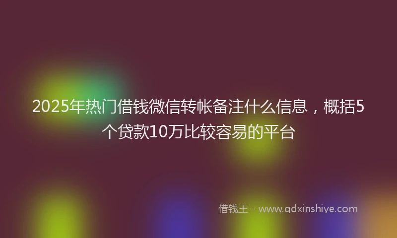 2025年热门借钱微信转帐备注什么信息，概括5个贷款10万比较容易的平台