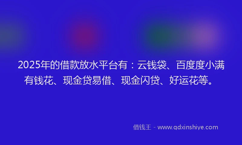 2025年的借款放水平台有：云钱袋、百度度小满有钱花、现金贷易借、现金闪贷、好运花等。