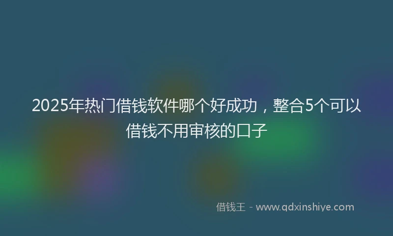 2025年热门借钱软件哪个好成功，整合5个可以借钱不用审核的口子