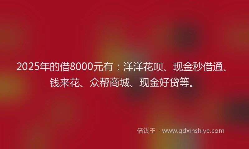 2025年的借8000元有：洋洋花呗、现金秒借通、钱来花、众帮商城、现金好贷等。