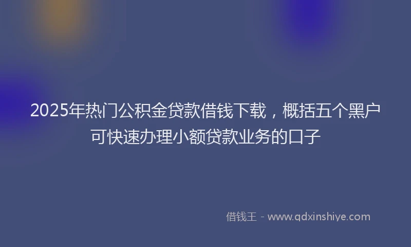 2025年热门公积金贷款借钱下载，概括五个黑户可快速办理小额贷款业务的口子