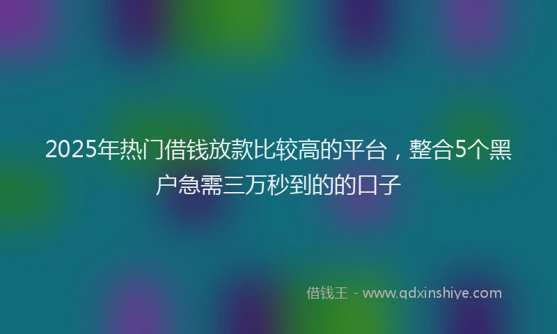 2025年热门借钱放款比较高的平台，整合5个黑户急需三万秒到的的口子