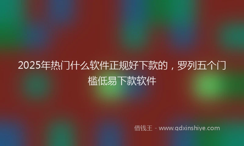 2025年热门什么软件正规好下款的，罗列五个门槛低易下款软件