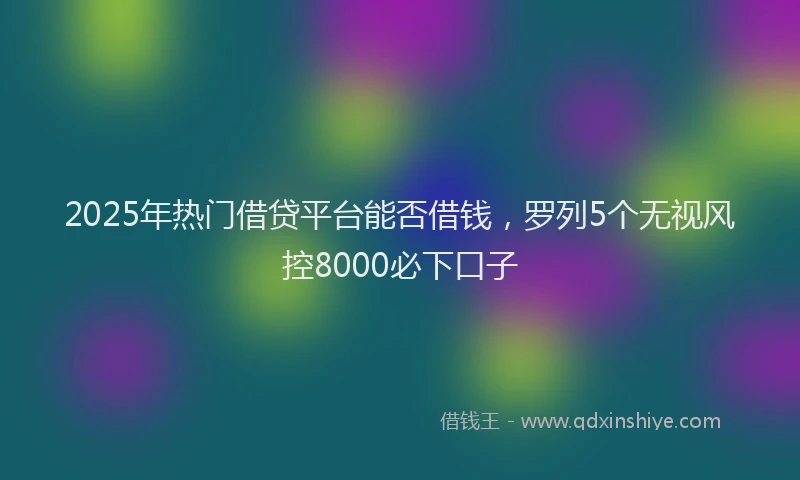 2025年热门借贷平台能否借钱，罗列5个无视风控8000必下口子