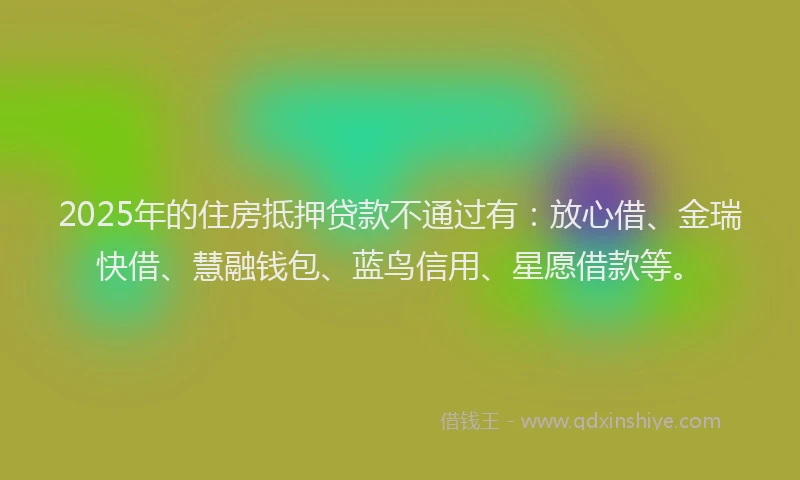 2025年的住房抵押贷款不通过有：放心借、金瑞快借、慧融钱包、蓝鸟信用、星愿借款等。