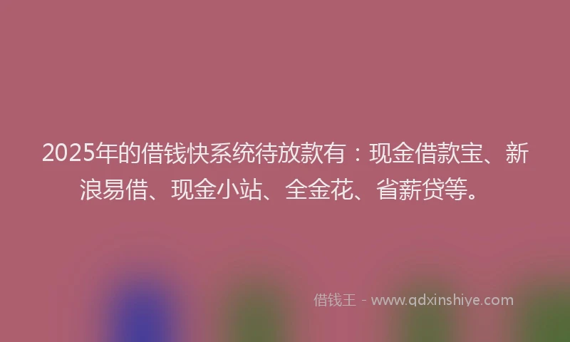 2025年的借钱快系统待放款有：现金借款宝、新浪易借、现金小站、全金花、省薪贷等。