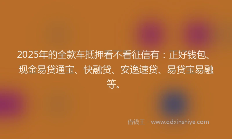 2025年的全款车抵押看不看征信有：正好钱包、现金易贷通宝、快融贷、安逸速贷、易贷宝易融等。