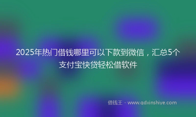 2025年热门借钱哪里可以下款到微信，汇总5个支付宝快贷轻松借软件