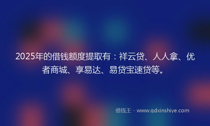 2025年的借钱额度提取有：祥云贷、人人拿、优者商城、享易达、易贷宝速贷等。