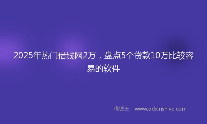 2025年热门借钱网2万，盘点5个贷款10万比较容易的软件