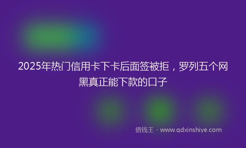 2025年热门信用卡下卡后面签被拒，罗列五个网黑真正能下款的口子