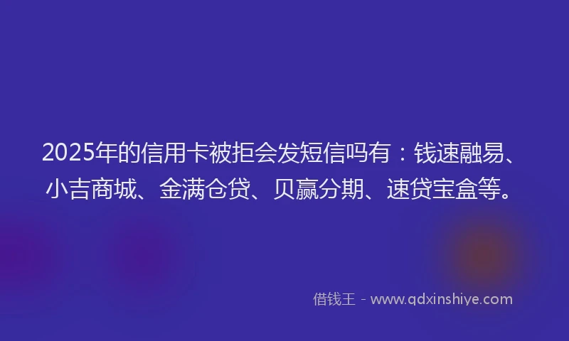 2025年的信用卡被拒会发短信吗有：钱速融易、小吉商城、金满仓贷、贝赢分期、速贷宝盒等。