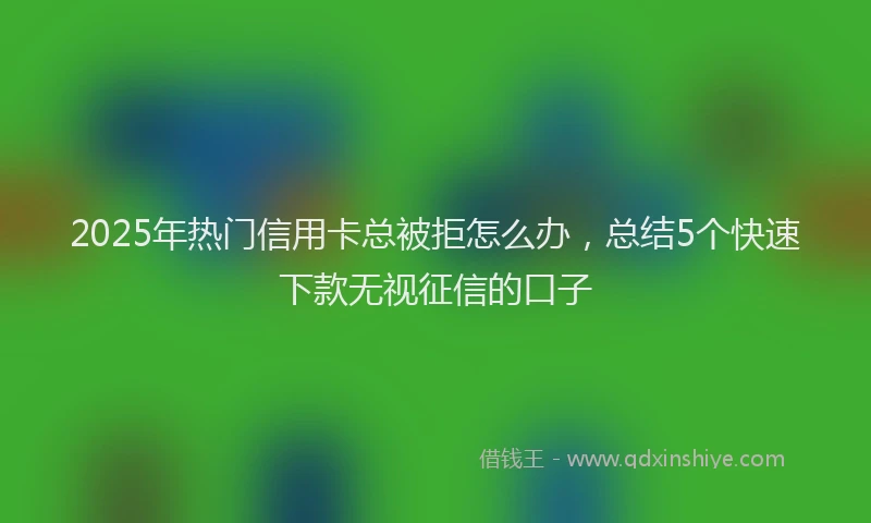 2025年热门信用卡总被拒怎么办，总结5个快速下款无视征信的口子