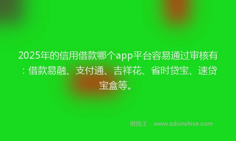 2025年的信用借款哪个app平台容易通过审核有：借款易融、支付通、吉祥花、省时贷宝、速贷宝盒等。