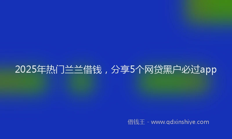 2025年热门兰兰借钱，分享5个网贷黑户必过app
