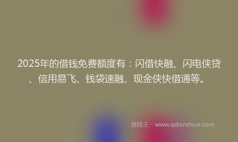 2025年的借钱免费额度有：闪借快融、闪电侠贷、信用易飞、钱袋速融、现金侠快借通等。