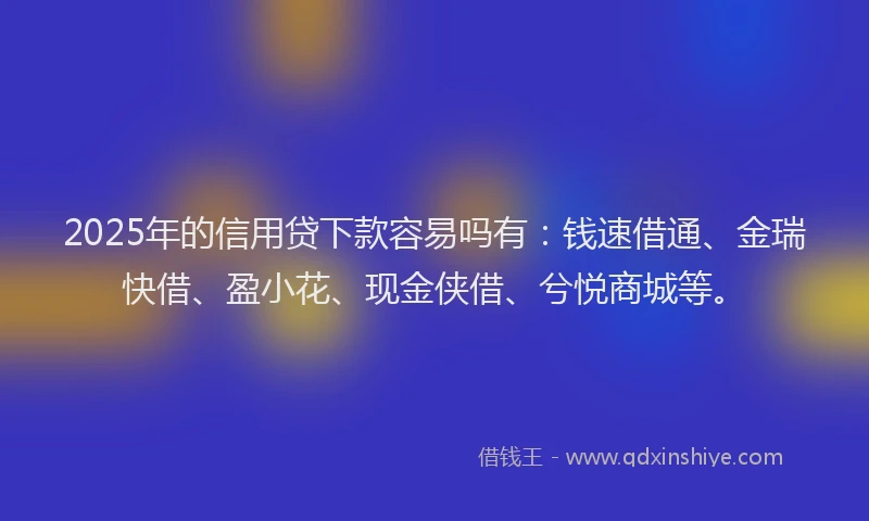 2025年的信用贷下款容易吗有：钱速借通、金瑞快借、盈小花、现金侠借、兮悦商城等。