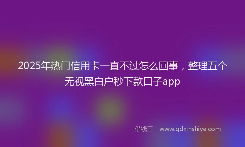 2025年热门信用卡一直不过怎么回事，整理五个无视黑白户秒下款口子app