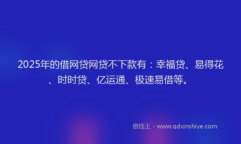 2025年的借网贷网贷不下款有：幸福贷、易得花、时时贷、亿运通、极速易借等。