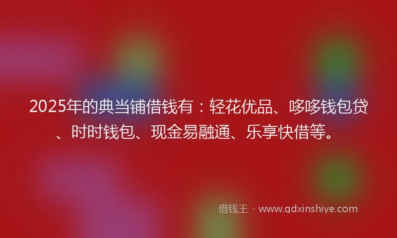 2025年的典当铺借钱有：轻花优品、哆哆钱包贷、时时钱包、现金易融通、乐享快借等。
