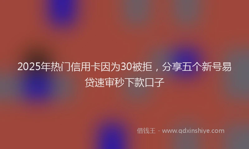 2025年热门信用卡因为30被拒，分享五个新号易贷速审秒下款口子