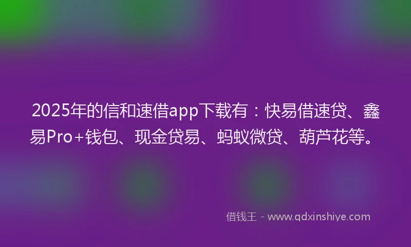 2025年的信和速借app下载有：快易借速贷、鑫易Pro+钱包、现金贷易、蚂蚁微贷、葫芦花等。
