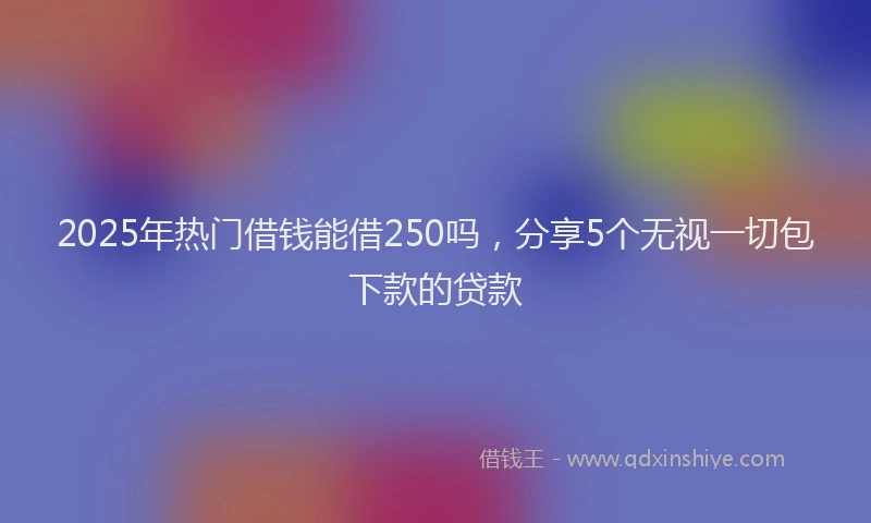 2025年热门借钱能借250吗，分享5个无视一切包下款的贷款