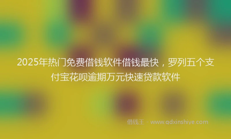 2025年热门免费借钱软件借钱最快，罗列五个支付宝花呗逾期万元快速贷款软件