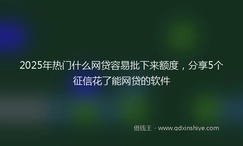 2025年热门什么网贷容易批下来额度，分享5个征信花了能网贷的软件